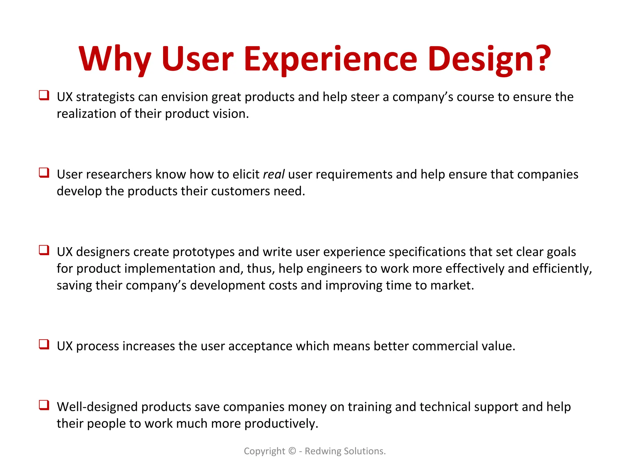 Why User Experience Design? UX strategists can envision great products and help steer a company’s course to ensure the realization of their product vision. User researchers know how to elicit  real  user requirements and help ensure that companies develop the products their customers need. UX designers create prototypes and write user experience specifications that set clear goals for product implementation and, thus, help engineers to work more effectively and efficiently, saving their company’s development costs and improving time to market. UX process increases the user acceptance which means better commercial value. Well-designed products save companies money on training and technical support and help their people to work much more productively. Copyright © - Redwing Solutions. 