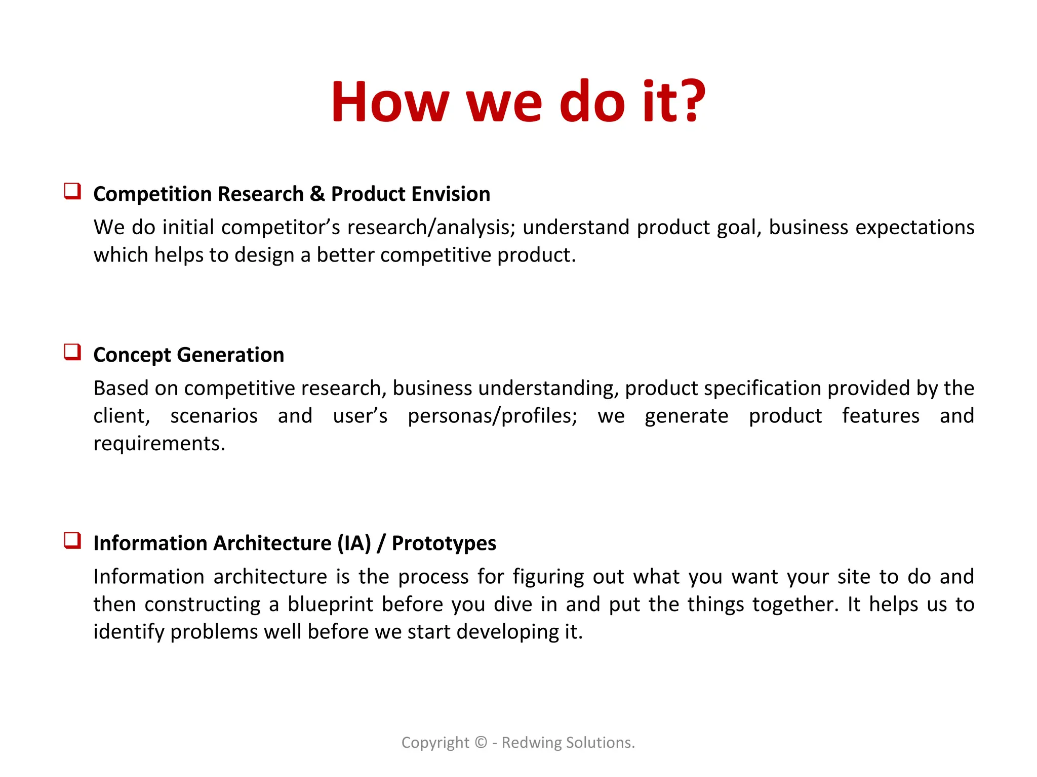How we do it? Competition Research & Product Envision  We do initial competitor’s research/analysis; understand product goal, business expectations which helps to design a better competitive product.  Concept Generation  Based on competitive research, business understanding, product specification provided by the client, scenarios and user’s personas/profiles; we generate product features and requirements.  Information Architecture (IA) / Prototypes  Information architecture is the process for figuring out what you want your site to do and then constructing a blueprint before you dive in and put the things together. It helps us to identify problems well before we start developing it. Copyright © - Redwing Solutions. 