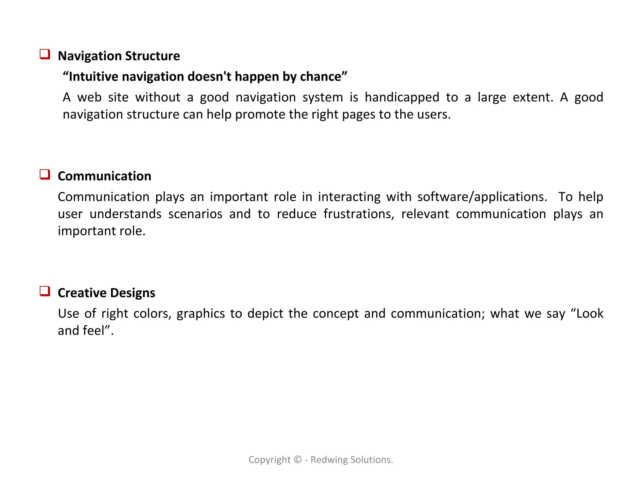 Navigation Structure “ Intuitive navigation doesn't happen by chance” A web site without a good navigation system is handicapped to a large extent. A good navigation structure can help promote the right pages to the users. Communication Communication plays an important role in interacting with software/applications.  To help user understands scenarios and to reduce frustrations, relevant communication plays an important role. Creative Designs Use of right colors, graphics to depict the concept and communication; what we say “Look and feel”. Copyright © - Redwing Solutions. 