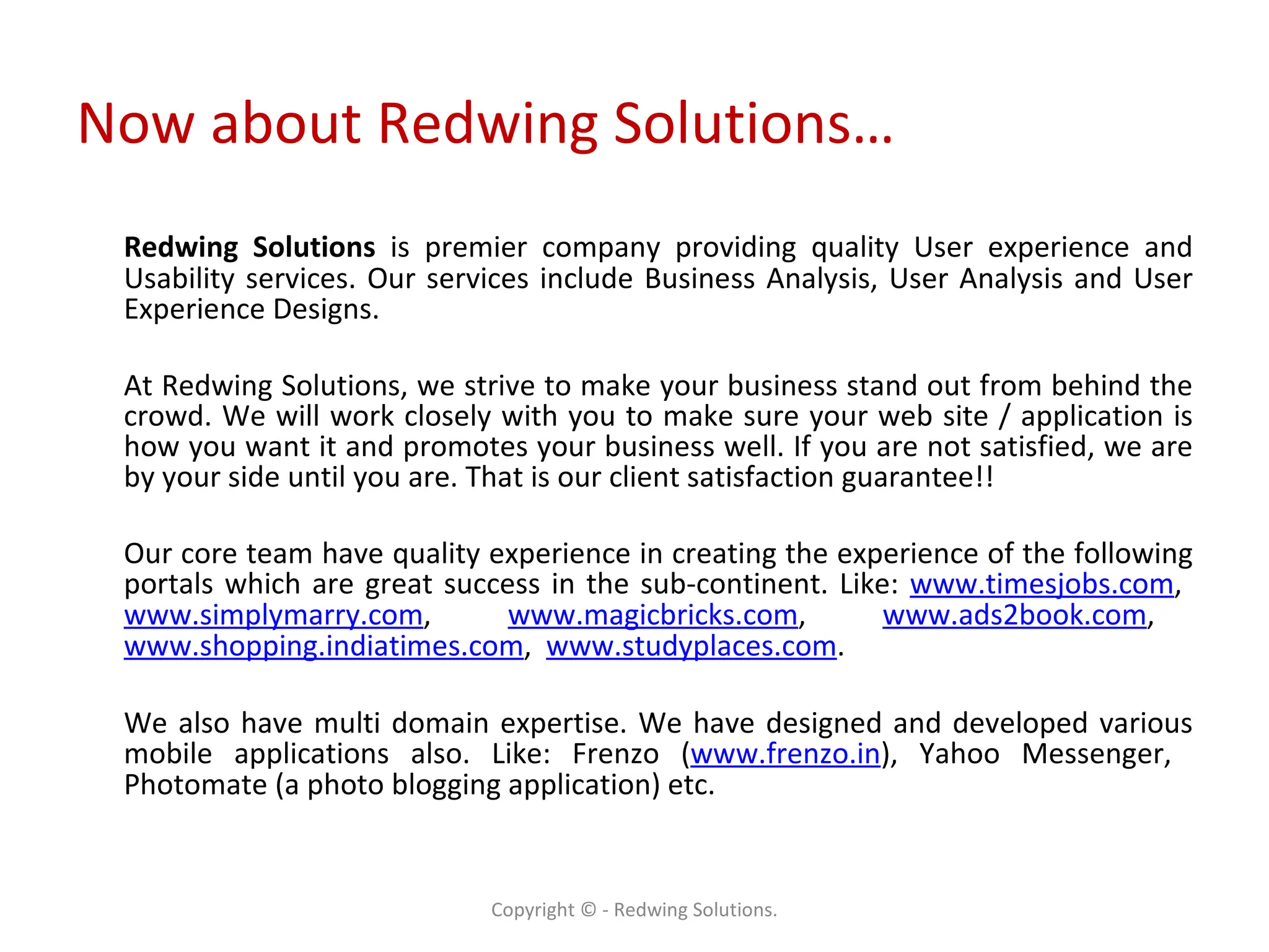 Now about Redwing Solutions… Redwing Solutions  is premier company providing quality User experience and Usability services. Our services include Business Analysis, User Analysis and User Experience Designs. At Redwing Solutions, we strive to make your business stand out from behind the crowd. We will work closely with you to make sure your web site / application is how you want it and promotes your business well. If you are not satisfied, we are by your side until you are. That is our client satisfaction guarantee!! Our core team have quality experience in creating the experience of the following portals which are great success in the sub-continent. Like:  www.timesjobs.com ,  www.simplymarry.com ,  www.magicbricks.com ,  www.ads2book.com ,  www.shopping.indiatimes.com ,  www.studyplaces.com .  We also have multi domain expertise. We have designed and developed various mobile applications also. Like: Frenzo ( www.frenzo.in ), Yahoo Messenger,  Photomate (a photo blogging application) etc. Copyright © - Redwing Solutions. 