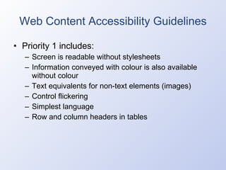 Web Content Accessibility Guidelines Priority 1 includes: Screen is readable without stylesheets Information conveyed with colour is also available without colour Text equivalents for non-text elements (images) Control flickering Simplest language Row and column headers in tables 
