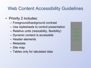 Web Content Accessibility Guidelines Priority 2 includes: Foreground/background contrast Use stylesheets to control presentation Relative units (resizability, flexibility) Dynamic content is accessible Header elements Metadata Site map Tables only for tabulated data 