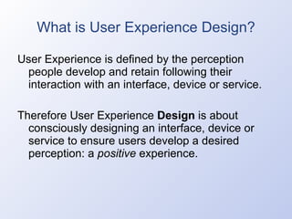 What is User Experience Design? User Experience is defined by the perception people develop and retain following their interaction with an interface, device or service. Therefore User Experience  Design  is about consciously designing an interface, device or service to ensure users develop a desired perception: a  positive  experience. 