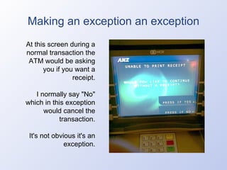 Making an exception an exception At this screen during a normal transaction the ATM would be asking you if you want a receipt. I normally say "No" which in this exception would cancel the transaction. It's not obvious it's an exception. 