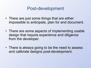 Post-development There are just some things that are either impossible to anticipate, plan for and document. There are some aspects of implementing usable design that require experience and diligence from the developer. There is always going to be the need to assess and calibrate designs post-development. 