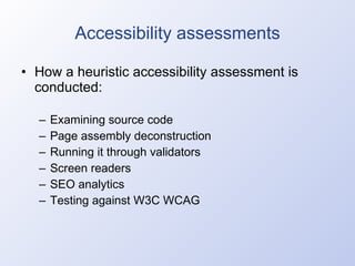Accessibility assessments How a heuristic accessibility assessment is conducted: Examining source code Page assembly deconstruction Running it through validators Screen readers SEO analytics Testing against W3C WCAG 