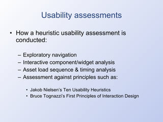 Usability assessments How a heuristic usability assessment is conducted: Exploratory navigation Interactive component/widget analysis Asset load sequence & timing analysis Assessment against principles such as: Jakob Nielsen’s Ten Usability Heuristics Bruce Tognazzi’s First Principles of Interaction Design 