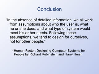 Conclusion “ In the absence of detailed information, we all work from assumptions about who the user is, what he or she does, and what type of system would meet his or her needs. Following these assumptions, we tend to design for ourselves, not for other people.” - Human Factor: Designing Computer Systems for People by Richard Rubinstein and Harry Hersh 