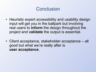 Conclusion Heuristic expert accessibility and usability design input will get you in the ballpark but involving real users to  inform  the design throughout the project and  validate  the output is essential. Client acceptance, stakeholder acceptance – all good but what we’re really after is user acceptance . 