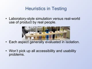Heuristics in Testing Laboratory-style simulation versus real-world use of product by real people. Each aspect generally evaluated in isolation. Won’t pick up all accessibility and usability problems. 