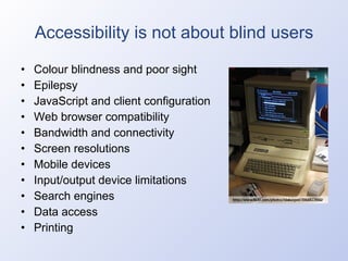 Accessibility is not about blind users Colour blindness and poor sight Epilepsy JavaScript and client configuration Web browser compatibility Bandwidth and connectivity Screen resolutions Mobile devices Input/output device limitations Search engines Data access Printing 