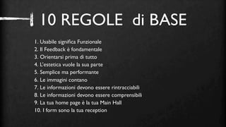 10 REGOLE di BASE
1. Usabile signiﬁca Funzionale
2. Il Feedback è fondamentale
3. Orientarsi prima di tutto
4. L’estetica vuole la sua parte
5. Semplice ma performante
6. Le immagini contano
7. Le informazioni devono essere rintracciabili
8. Le informazioni devono essere comprensibili
9. La tua home page è la tua Main Hall
10. I form sono la tua reception
 
