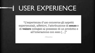 USER EXPERIENCE



                     ?
    “L’esperienza d’uso concerne gli aspetti
esperienziali, affettivi, l’attribuzione di senso e
di valore collegati al possesso di un prodotto e
          all’interazione con esso [...]”
                      (Wikipedia)
 
