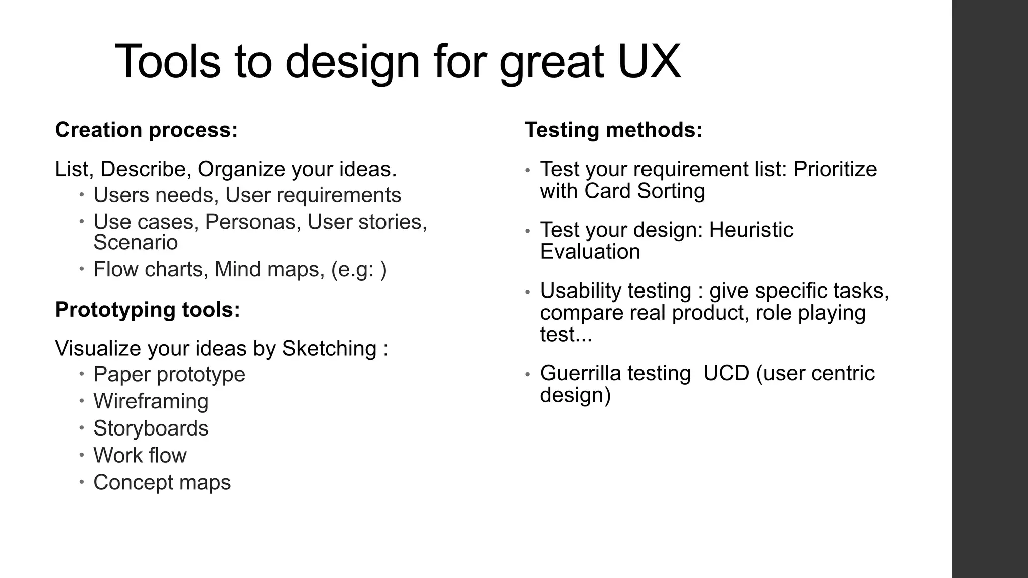 Tools to design for great UX
Creation process:
List, Describe, Organize your ideas.
 Users needs, User requirements
 Use cases, Personas, User stories,
Scenario
 Flow charts, Mind maps, (e.g: )
Prototyping tools:
Visualize your ideas by Sketching :
 Paper prototype
 Wireframing
 Storyboards
 Work flow
 Concept maps
Testing methods:
• Test your requirement list: Prioritize
with Card Sorting
• Test your design: Heuristic
Evaluation
• Usability testing : give specific tasks,
compare real product, role playing
test...
• Guerrilla testing UCD (user centric
design)
 