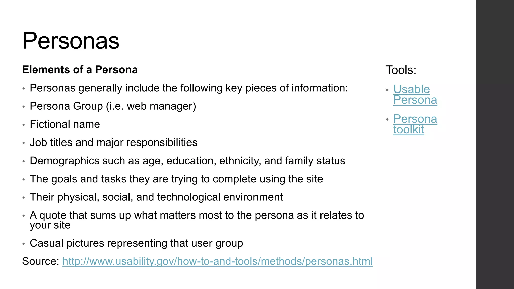 Personas
Elements of a Persona
• Personas generally include the following key pieces of information:
• Persona Group (i.e. web manager)
• Fictional name
• Job titles and major responsibilities
• Demographics such as age, education, ethnicity, and family status
• The goals and tasks they are trying to complete using the site
• Their physical, social, and technological environment
• A quote that sums up what matters most to the persona as it relates to
your site
• Casual pictures representing that user group
Source: http://www.usability.gov/how-to-and-tools/methods/personas.html
Tools:
• Usable
Persona
• Persona
toolkit
 