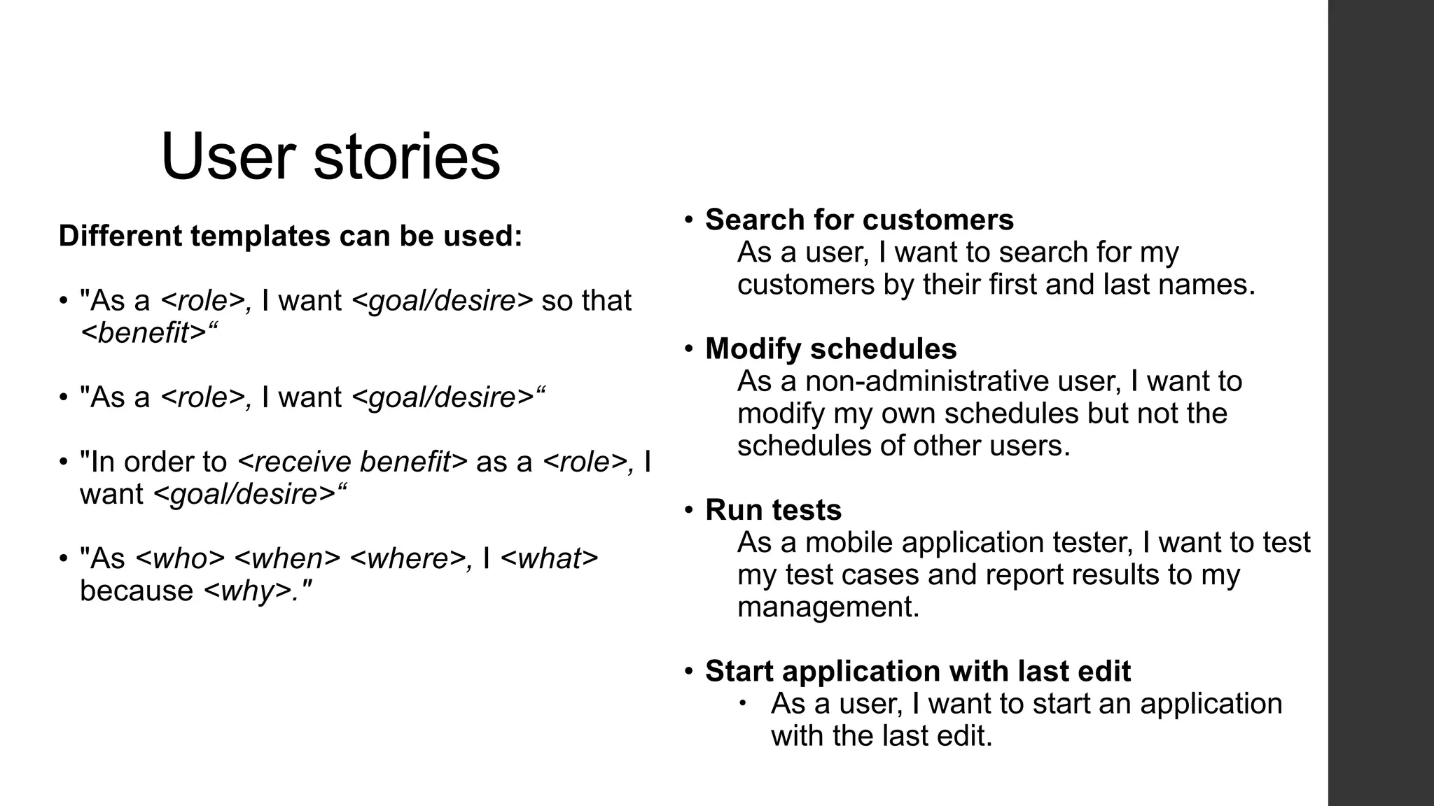 User stories
Different templates can be used:
• "As a <role>, I want <goal/desire> so that
<benefit>“
• "As a <role>, I want <goal/desire>“
• "In order to <receive benefit> as a <role>, I
want <goal/desire>“
• "As <who> <when> <where>, I <what>
because <why>."
• Search for customers
As a user, I want to search for my
customers by their first and last names.
• Modify schedules
As a non-administrative user, I want to
modify my own schedules but not the
schedules of other users.
• Run tests
As a mobile application tester, I want to test
my test cases and report results to my
management.
• Start application with last edit
 As a user, I want to start an application
with the last edit.
 