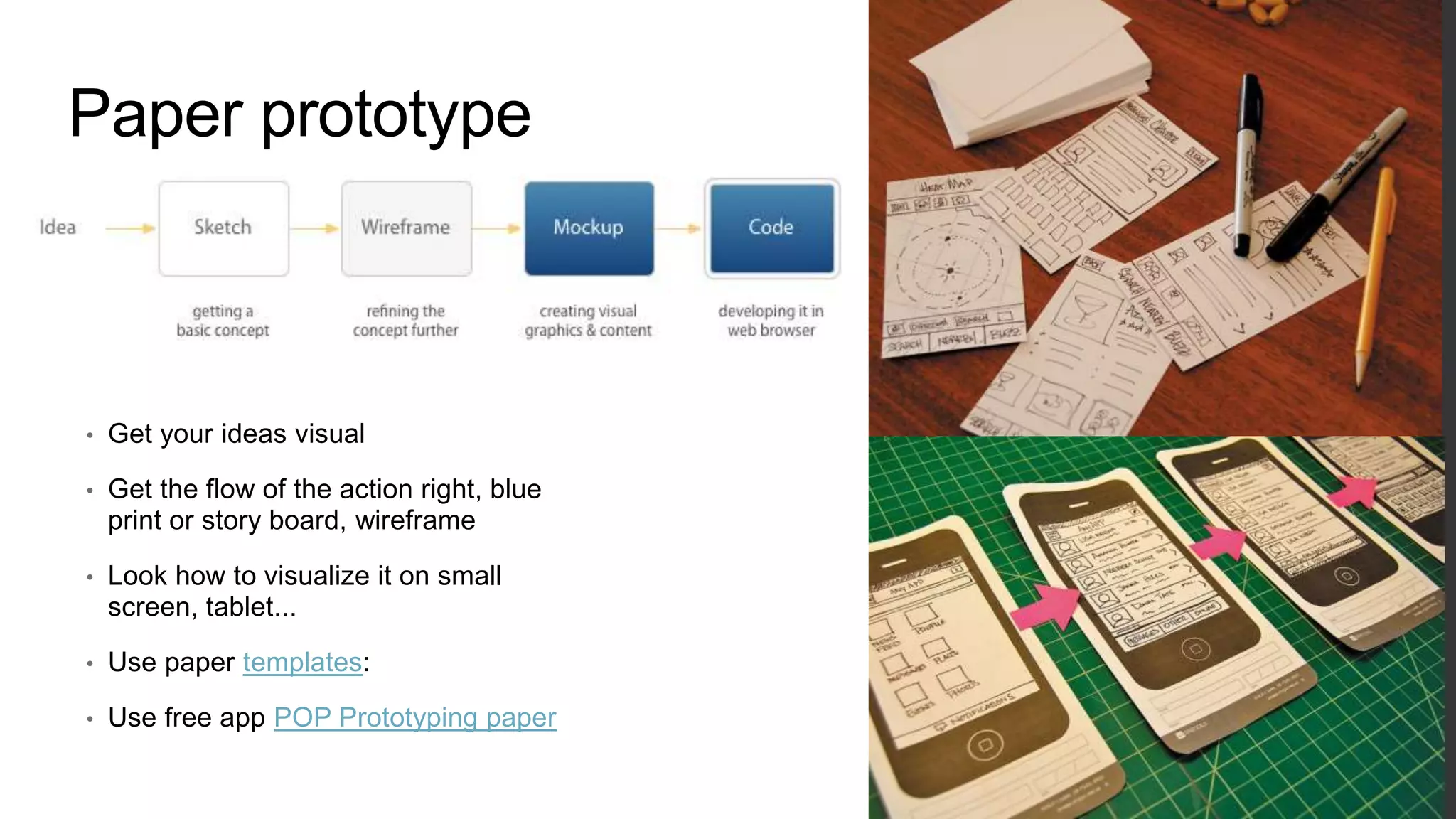 Paper prototype
• Get your ideas visual
• Get the flow of the action right, blue
print or story board, wireframe
• Look how to visualize it on small
screen, tablet...
• Use paper templates:
• Use free app POP Prototyping paper
 