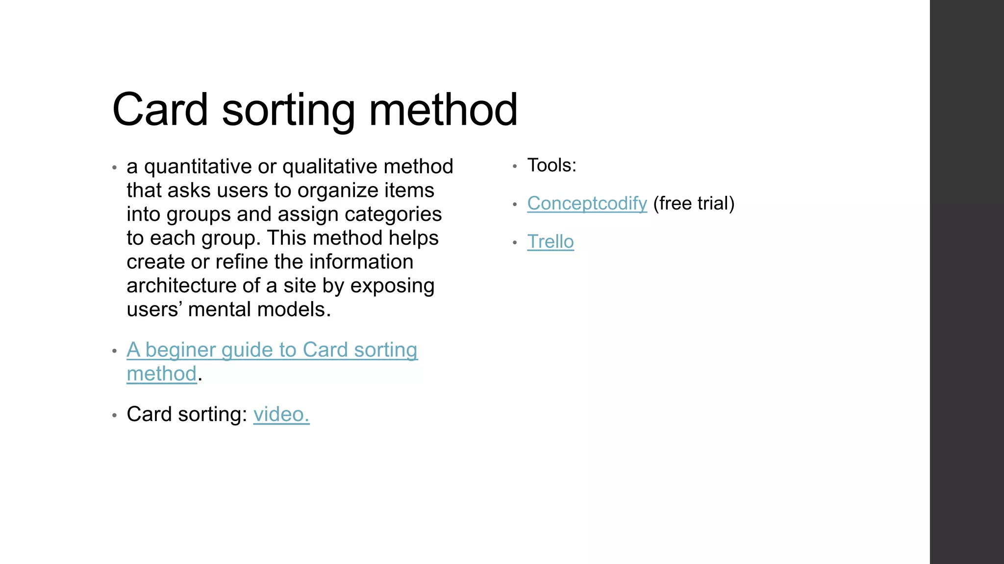 Card sorting method
• a quantitative or qualitative method
that asks users to organize items
into groups and assign categories
to each group. This method helps
create or refine the information
architecture of a site by exposing
users’ mental models.
• A beginer guide to Card sorting
method.
• Card sorting: video.
• Tools:
• Conceptcodify (free trial)
• Trello
 
