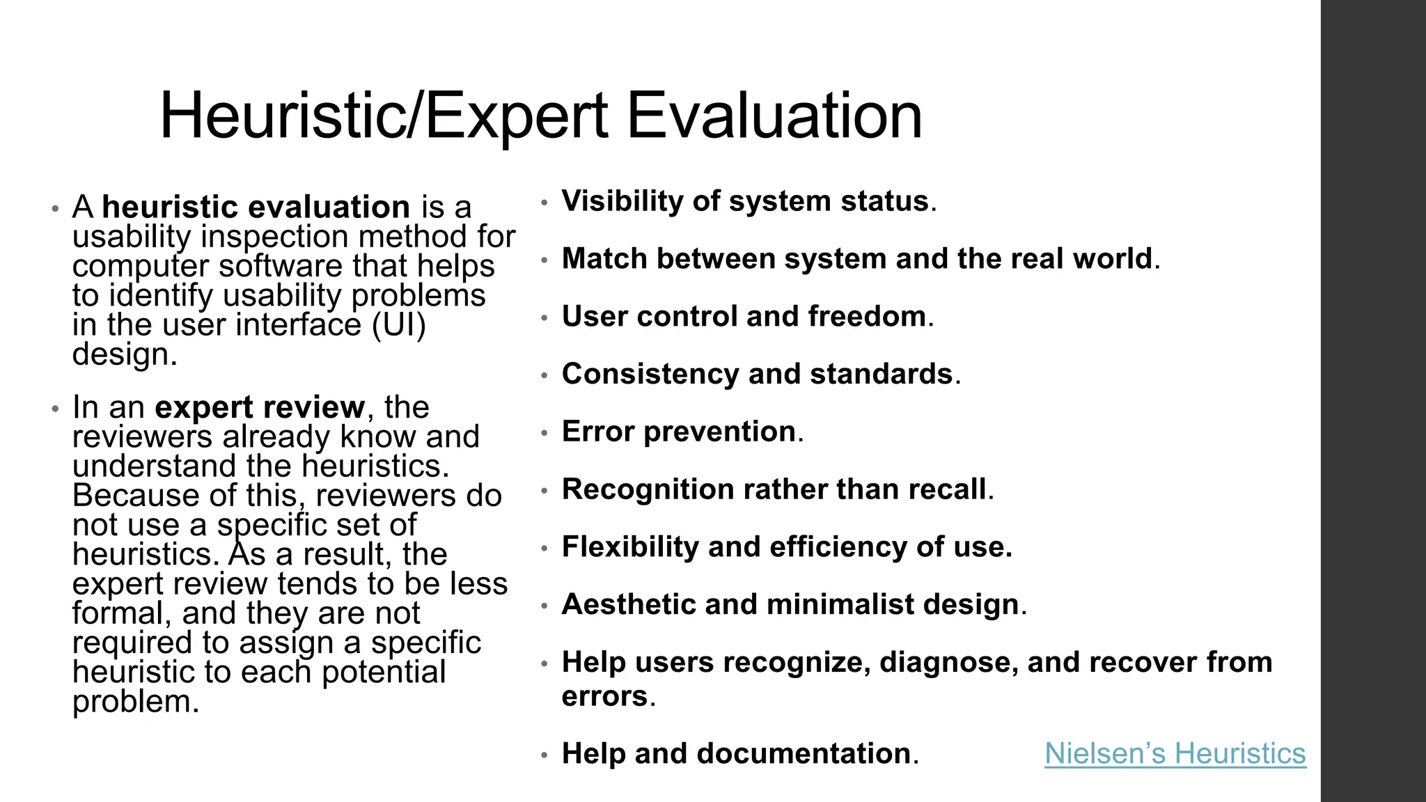 Heuristic/Expert Evaluation
• A heuristic evaluation is a
usability inspection method for
computer software that helps
to identify usability problems
in the user interface (UI)
design.
• In an expert review, the
reviewers already know and
understand the heuristics.
Because of this, reviewers do
not use a specific set of
heuristics. As a result, the
expert review tends to be less
formal, and they are not
required to assign a specific
heuristic to each potential
problem.
• Visibility of system status.
• Match between system and the real world.
• User control and freedom.
• Consistency and standards.
• Error prevention.
• Recognition rather than recall.
• Flexibility and efficiency of use.
• Aesthetic and minimalist design.
• Help users recognize, diagnose, and recover from
errors.
• Help and documentation. Nielsen’s Heuristics
 