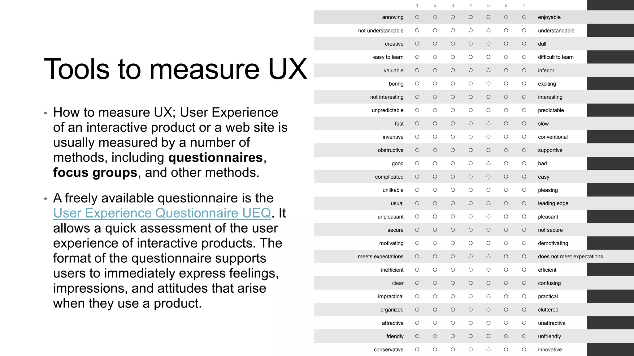 Tools to measure UX
• How to measure UX; User Experience
of an interactive product or a web site is
usually measured by a number of
methods, including questionnaires,
focus groups, and other methods.
• A freely available questionnaire is the
User Experience Questionnaire UEQ. It
allows a quick assessment of the user
experience of interactive products. The
format of the questionnaire supports
users to immediately express feelings,
impressions, and attitudes that arise
when they use a product.
1 2 3 4 5 6 7
annoying        enjoyable
not understandable        understandable
creative        dull
easy to learn        difficult to learn
valuable        inferior
boring        exciting
not interesting        interesting
unpredictable        predictable
fast        slow
inventive        conventional
obstructive        supportive
good        bad
complicated        easy
unlikable        pleasing
usual        leading edge
unpleasant        pleasant
secure        not secure
motivating        demotivating
meets expectations        does not meet expectations
inefficient        efficient
clear        confusing
impractical        practical
organized        cluttered
attractive        unattractive
friendly        unfriendly
conservative        innovative
 