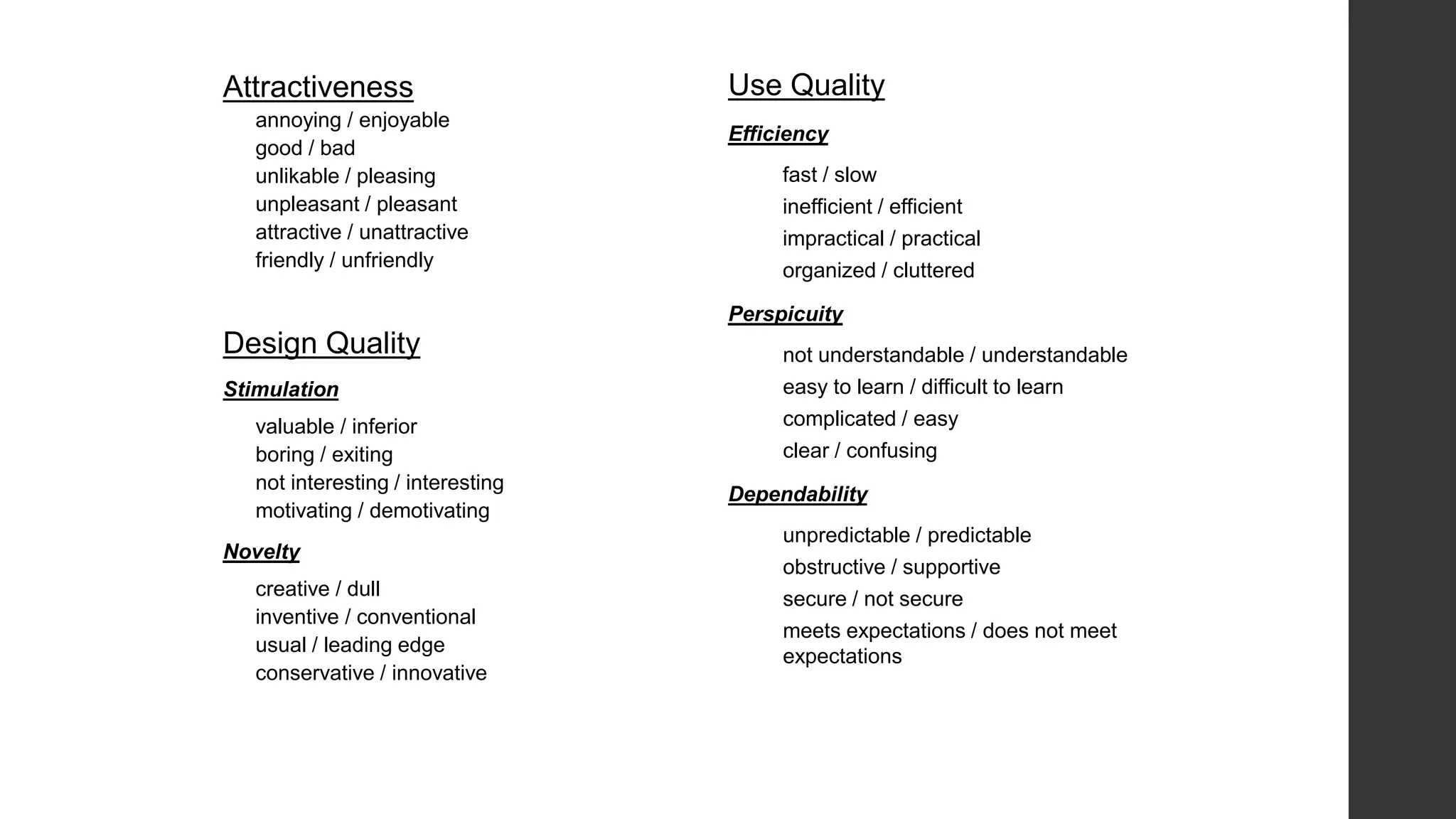 Attractiveness
annoying / enjoyable
good / bad
unlikable / pleasing
unpleasant / pleasant
attractive / unattractive
friendly / unfriendly
Design Quality
Stimulation
valuable / inferior
boring / exiting
not interesting / interesting
motivating / demotivating
Novelty
creative / dull
inventive / conventional
usual / leading edge
conservative / innovative
Use Quality
Efficiency
fast / slow
inefficient / efficient
impractical / practical
organized / cluttered
Perspicuity
not understandable / understandable
easy to learn / difficult to learn
complicated / easy
clear / confusing
Dependability
unpredictable / predictable
obstructive / supportive
secure / not secure
meets expectations / does not meet
expectations
 