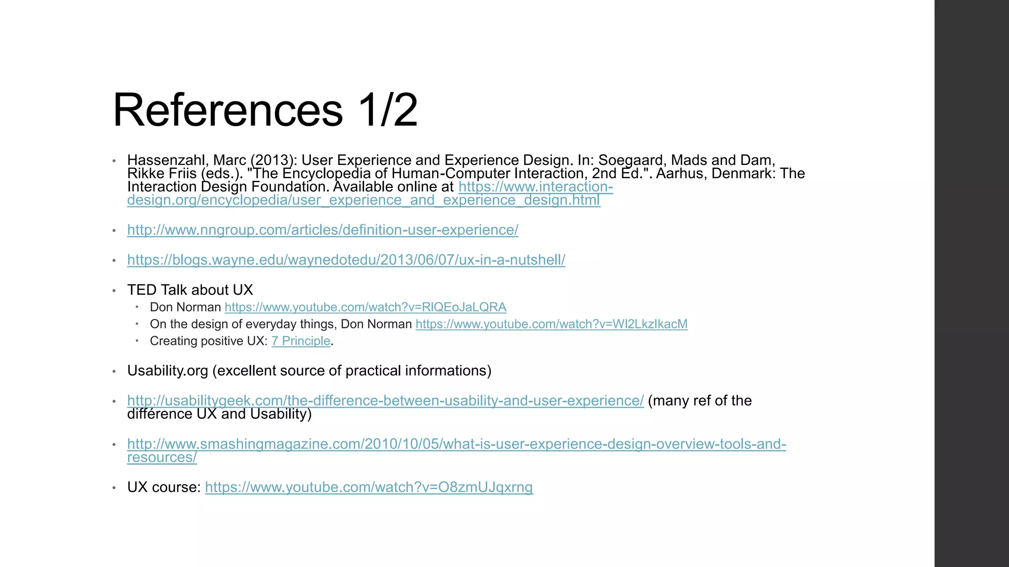 References 1/2
• Hassenzahl, Marc (2013): User Experience and Experience Design. In: Soegaard, Mads and Dam,
Rikke Friis (eds.). "The Encyclopedia of Human-Computer Interaction, 2nd Ed.". Aarhus, Denmark: The
Interaction Design Foundation. Available online at https://www.interaction-
design.org/encyclopedia/user_experience_and_experience_design.html
• http://www.nngroup.com/articles/definition-user-experience/
• https://blogs.wayne.edu/waynedotedu/2013/06/07/ux-in-a-nutshell/
• TED Talk about UX
 Don Norman https://www.youtube.com/watch?v=RlQEoJaLQRA
 On the design of everyday things, Don Norman https://www.youtube.com/watch?v=Wl2LkzIkacM
 Creating positive UX: 7 Principle.
• Usability.org (excellent source of practical informations)
• http://usabilitygeek.com/the-difference-between-usability-and-user-experience/ (many ref of the
différence UX and Usability)
• http://www.smashingmagazine.com/2010/10/05/what-is-user-experience-design-overview-tools-and-
resources/
• UX course: https://www.youtube.com/watch?v=O8zmUJqxrng
 