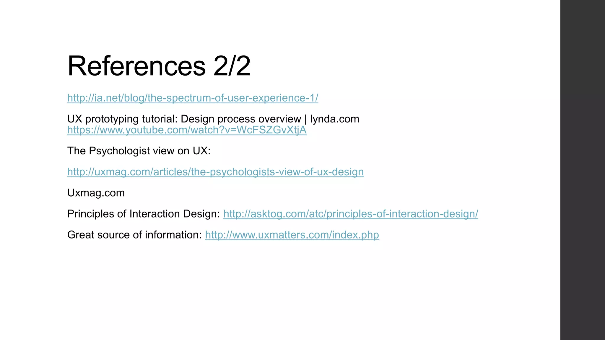 References 2/2
http://ia.net/blog/the-spectrum-of-user-experience-1/
UX prototyping tutorial: Design process overview | lynda.com
https://www.youtube.com/watch?v=WcFSZGvXtjA
The Psychologist view on UX:
http://uxmag.com/articles/the-psychologists-view-of-ux-design
Uxmag.com
Principles of Interaction Design: http://asktog.com/atc/principles-of-interaction-design/
Great source of information: http://www.uxmatters.com/index.php
 