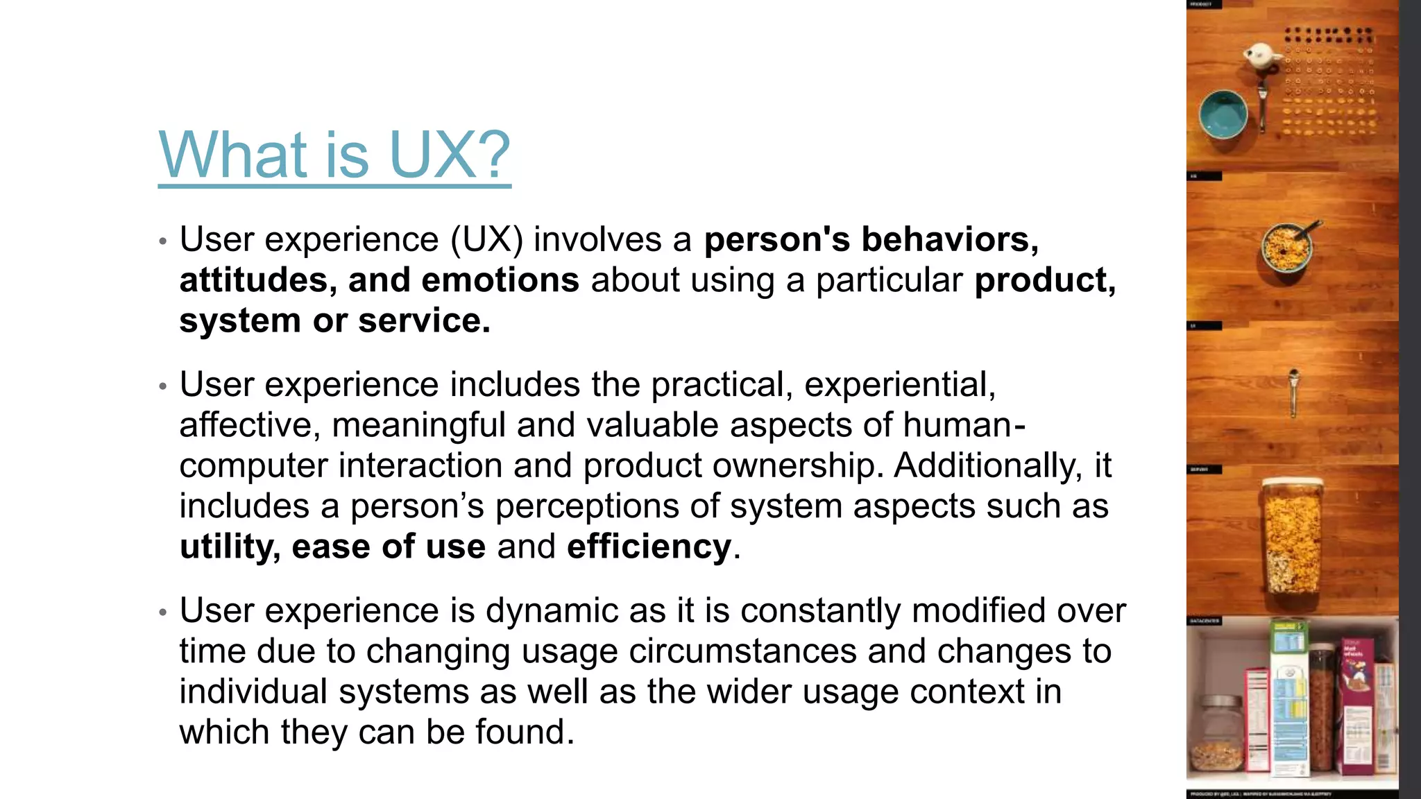 What is UX?
• User experience (UX) involves a person's behaviors,
attitudes, and emotions about using a particular product,
system or service.
• User experience includes the practical, experiential,
affective, meaningful and valuable aspects of human-
computer interaction and product ownership. Additionally, it
includes a person’s perceptions of system aspects such as
utility, ease of use and efficiency.
• User experience is dynamic as it is constantly modified over
time due to changing usage circumstances and changes to
individual systems as well as the wider usage context in
which they can be found.
 
