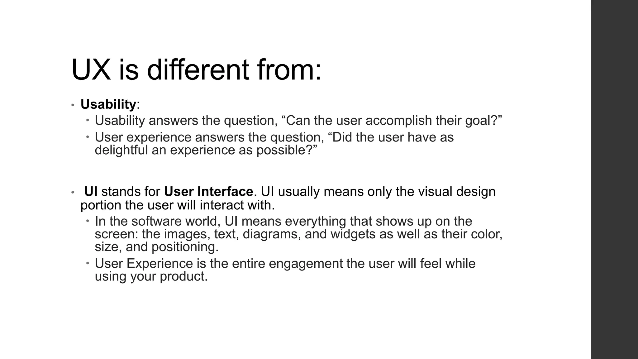 UX is different from:
• Usability:
 Usability answers the question, “Can the user accomplish their goal?”
 User experience answers the question, “Did the user have as
delightful an experience as possible?”
• UI stands for User Interface. UI usually means only the visual design
portion the user will interact with.
 In the software world, UI means everything that shows up on the
screen: the images, text, diagrams, and widgets as well as their color,
size, and positioning.
 User Experience is the entire engagement the user will feel while
using your product.
 