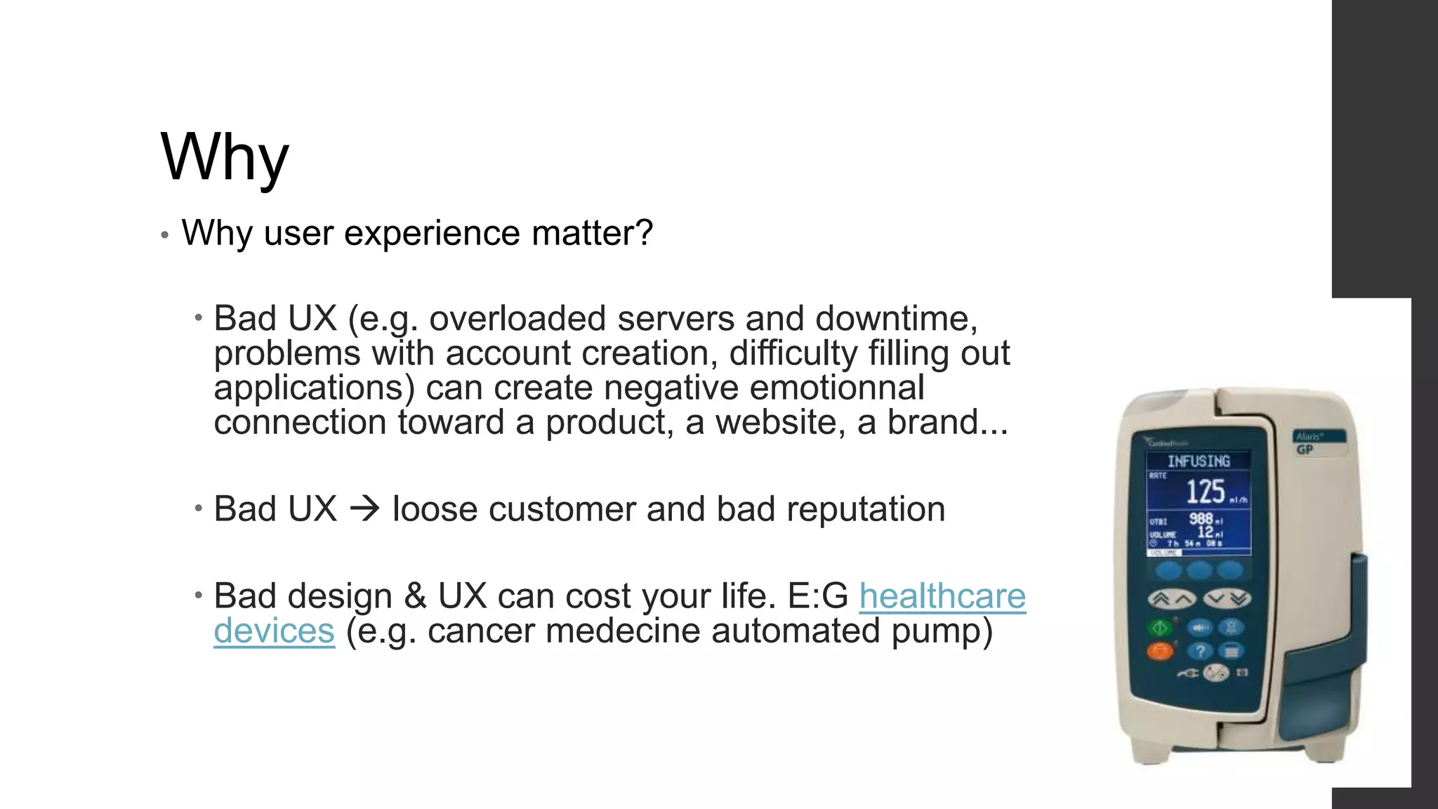 Why
• Why user experience matter?
 Bad UX (e.g. overloaded servers and downtime,
problems with account creation, difficulty filling out
applications) can create negative emotionnal
connection toward a product, a website, a brand...
 Bad UX  loose customer and bad reputation
 Bad design & UX can cost your life. E:G healthcare
devices (e.g. cancer medecine automated pump)
 