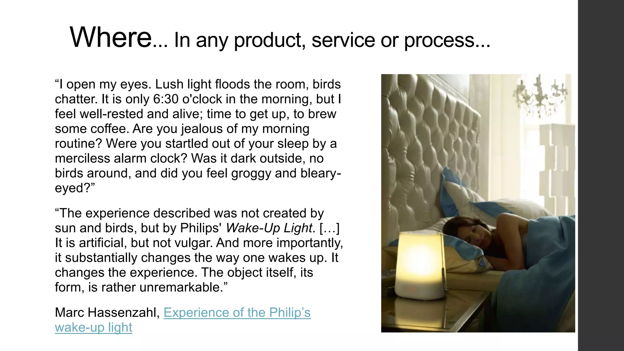Where... In any product, service or process...
“I open my eyes. Lush light floods the room, birds
chatter. It is only 6:30 o'clock in the morning, but I
feel well-rested and alive; time to get up, to brew
some coffee. Are you jealous of my morning
routine? Were you startled out of your sleep by a
merciless alarm clock? Was it dark outside, no
birds around, and did you feel groggy and bleary-
eyed?”
“The experience described was not created by
sun and birds, but by Philips' Wake-Up Light. […]
It is artificial, but not vulgar. And more importantly,
it substantially changes the way one wakes up. It
changes the experience. The object itself, its
form, is rather unremarkable.”
Marc Hassenzahl, Experience of the Philip’s
wake-up light
 