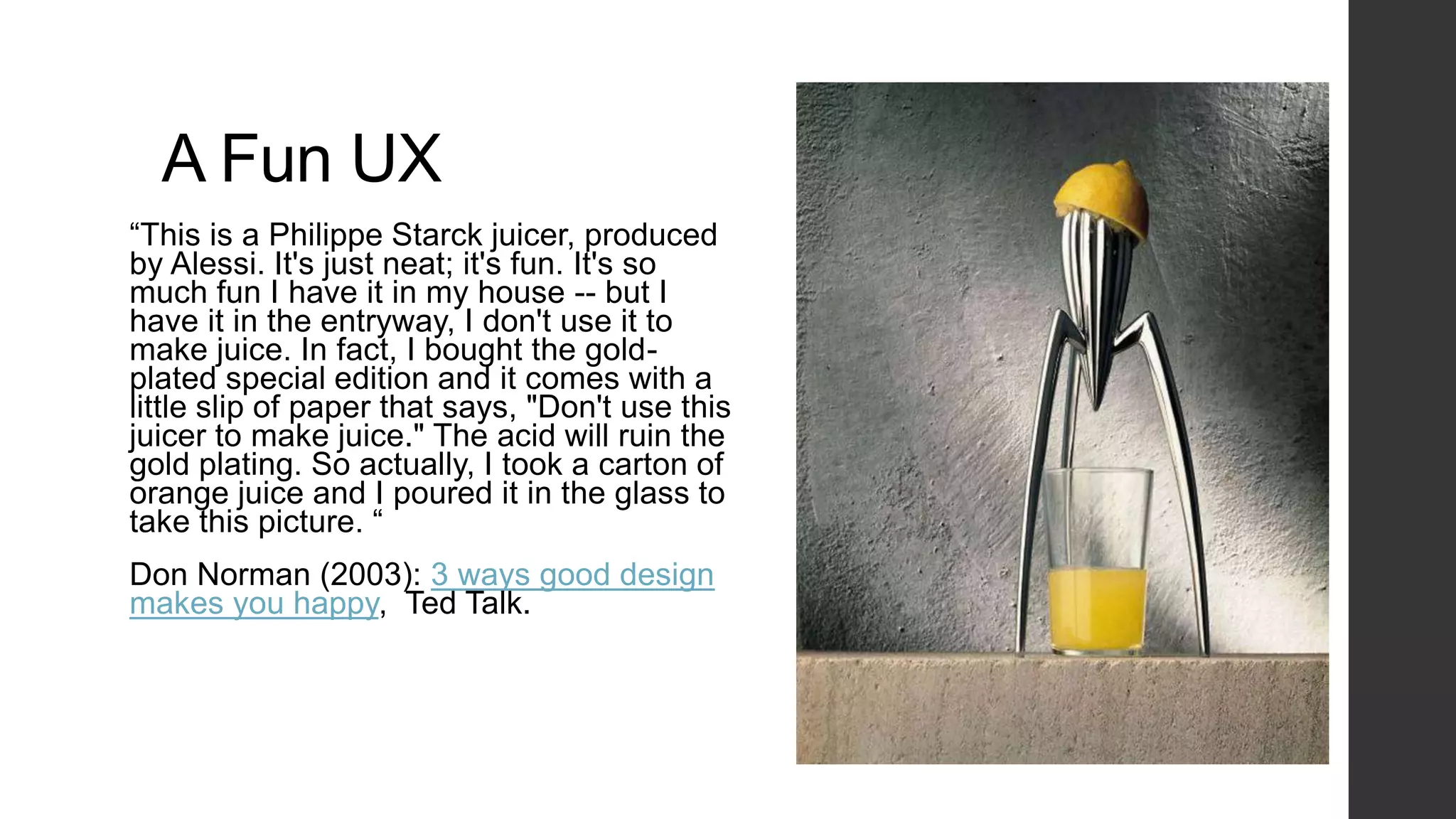 A Fun UX
“This is a Philippe Starck juicer, produced
by Alessi. It's just neat; it's fun. It's so
much fun I have it in my house -- but I
have it in the entryway, I don't use it to
make juice. In fact, I bought the gold-
plated special edition and it comes with a
little slip of paper that says, "Don't use this
juicer to make juice." The acid will ruin the
gold plating. So actually, I took a carton of
orange juice and I poured it in the glass to
take this picture. “
Don Norman (2003): 3 ways good design
makes you happy, Ted Talk.
 