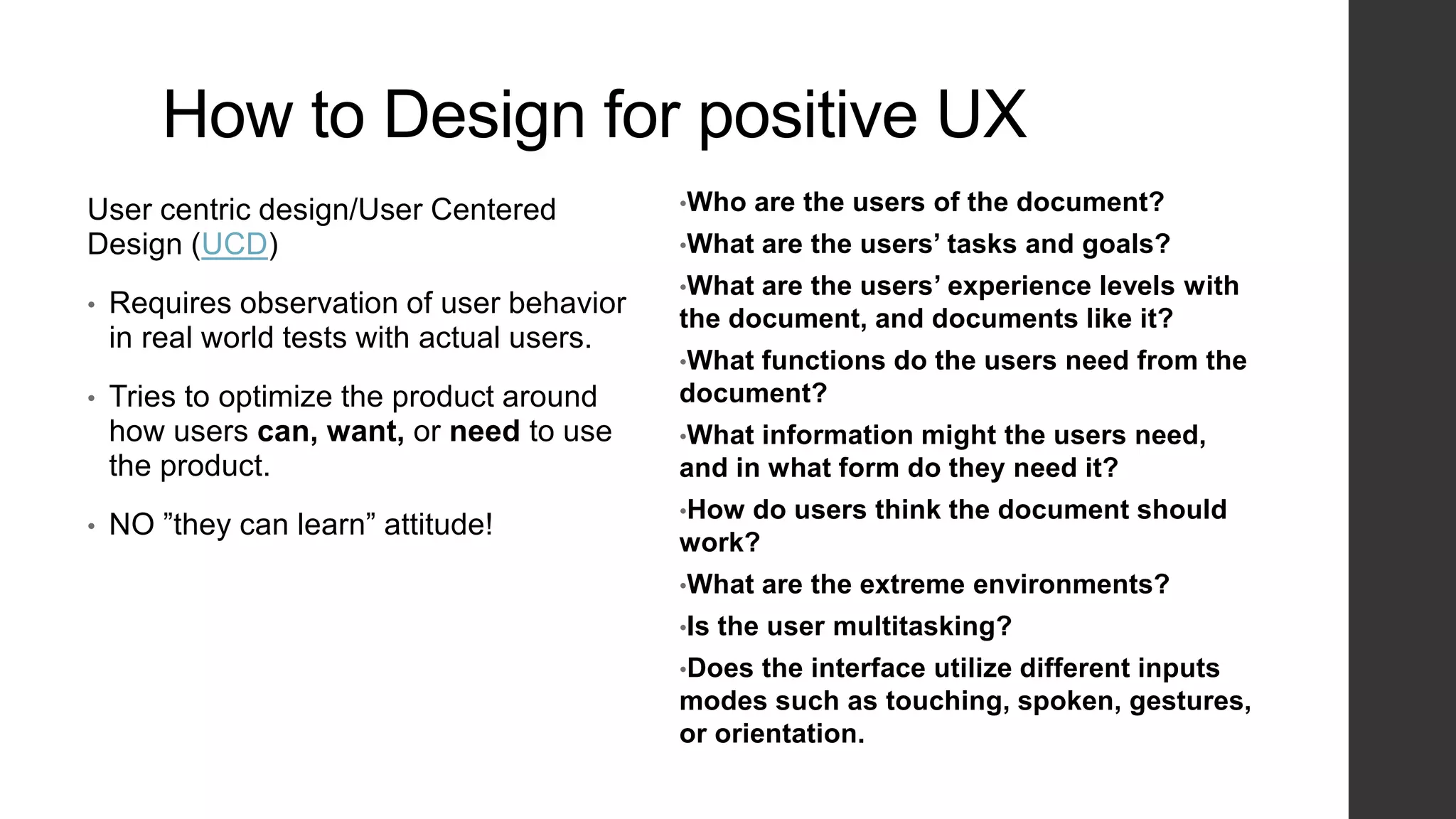 How to Design for positive UX
User centric design/User Centered
Design (UCD)
• Requires observation of user behavior
in real world tests with actual users.
• Tries to optimize the product around
how users can, want, or need to use
the product.
• NO ”they can learn” attitude!
•Who are the users of the document?
•What are the users’ tasks and goals?
•What are the users’ experience levels with
the document, and documents like it?
•What functions do the users need from the
document?
•What information might the users need,
and in what form do they need it?
•How do users think the document should
work?
•What are the extreme environments?
•Is the user multitasking?
•Does the interface utilize different inputs
modes such as touching, spoken, gestures,
or orientation.
 