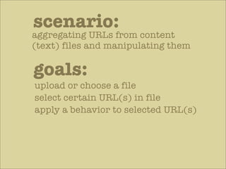 scenario:
aggregating URLs from content
(text) files and manipulating them

goals:
upload or choose a file
select certain URL(s) in file
apply a behavior to selected URL(s)
