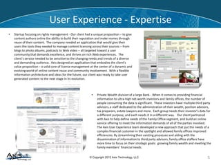 © Copyright 2012 Axis Technology, LLC
User Experience - Expertise
5
• Private Wealth division of a large Bank - When it comes to providing financial
information to ultra-high net-worth investors and family offices, the number of
people consuming the data is significant. These investors have multiple third party
advisors, a staff dedicated to the administration of their wealth, position advisors,
tax preparers, estate lawyers and more. Each group needs their investor’s data for
a different purpose, and each needs it in a different way. Our client partnered
with Axis to help define needs of the Family Office segment, and build an online
service offering to meet the information demands of all of the parties involved.
The Axis User Experience team developed a new approach that put the needs of a
complex financial customer in the spotlight and allowed family offices improved
efficiencies. By streamlining their existing processes and aiding with the
dissemination of information to third party advisors, family office staffers have
more time to focus on their strategic goals: growing family wealth and meeting the
family members’ financial needs.
• Startup focusing on rights management - Our client had a unique proposition – to give
content authors online the ability to build their reputation and make money through
reuse of their content. The company needed an application that would give their
users the tools they needed to manage content licensing across their sources – from
blogs to photo albums, podcasts to Web video – all targeted toward a user
community that demands excellence, and thrives on rich Web experiences. The
client’s service needed to be sensitive to the changing needs and trends of a diverse
and demanding audience. Axis designed an application that embodies the client’s
value proposition – a solid core of license management at the center of a dynamic and
evolving world of online content reuse and community involvement. With a flexible
information architecture and ideas for the future, our client was ready to take user
generated content to the next stage in its evolution.
 