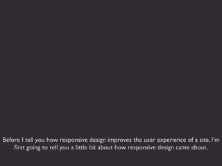 Before I tell you how responsive design improves the user experience of a site, I’m
    ﬁrst going to tell you a little bit about how responsive design came about.
 