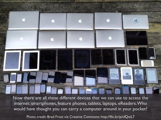 Now there are all these different devices that we can use to access the
internet: smartphones, feature phones, tablets, laptops, eReaders. Who
would have thought you can carry a computer around in your pocket?
       Photo credit: Brad Frost via Creative Commons http://ﬂic.kr/p/cfQwL7
 