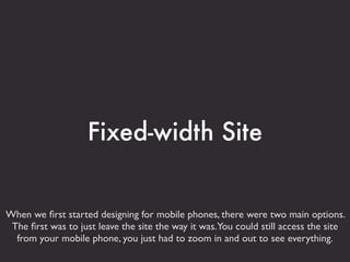 Fixed-width Site


When we ﬁrst started designing for mobile phones, there were two main options.
 The ﬁrst was to just leave the site the way it was.You could still access the site
  from your mobile phone, you just had to zoom in and out to see everything.
 