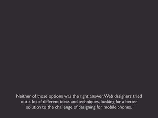 Neither of those options was the right answer. Web designers tried
  out a lot of different ideas and techniques, looking for a better
     solution to the challenge of designing for mobile phones.
 