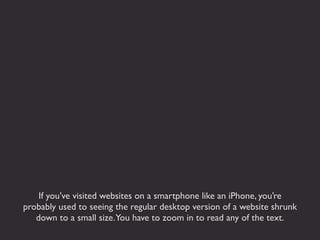 If you’ve visited websites on a smartphone like an iPhone, you’re
probably used to seeing the regular desktop version of a website shrunk
   down to a small size.You have to zoom in to read any of the text.
 