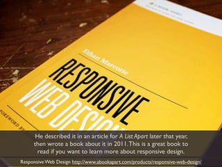 He described it in an article for A List Apart later that year,
     then wrote a book about it in 2011. This is a great book to
      read if you want to learn more about responsive design.
Responsive Web Design http://www.abookapart.com/products/responsive-web-design/
 