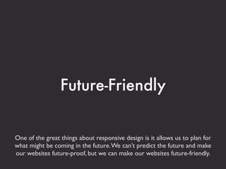 Future-Friendly


One of the great things about responsive design is it allows us to plan for
what might be coming in the future. We can’t predict the future and make
our websites future-proof, but we can make our websites future-friendly.
 