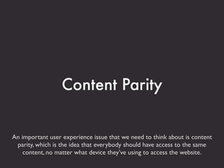 Content Parity


An important user experience issue that we need to think about is content
 parity, which is the idea that everybody should have access to the same
    content, no matter what device they’ve using to access the website.
 