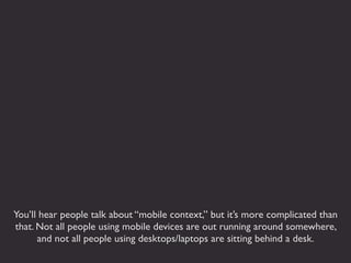 You’ll hear people talk about “mobile context,” but it’s more complicated than
that. Not all people using mobile devices are out running around somewhere,
      and not all people using desktops/laptops are sitting behind a desk.
 