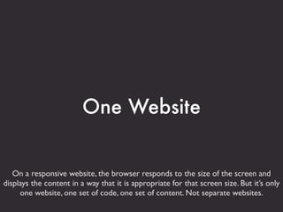 One Website


   On a responsive website, the browser responds to the size of the screen and
displays the content in a way that it is appropriate for that screen size. But it’s only
     one website, one set of code, one set of content. Not separate websites.
 