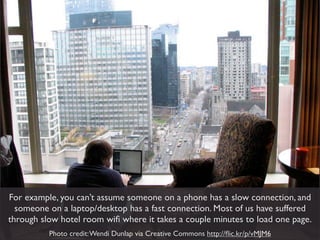 For example, you can’t assume someone on a phone has a slow connection, and
  someone on a laptop/desktop has a fast connection. Most of us have suffered
through slow hotel room wiﬁ where it takes a couple minutes to load one page.
          Photo credit: Wendi Dunlap via Creative Commons http://ﬂic.kr/p/vMJM6
 