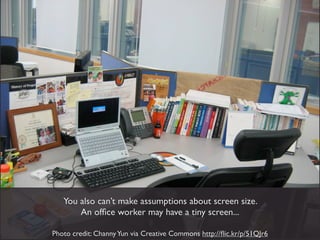 You also can’t make assumptions about screen size.
       An ofﬁce worker may have a tiny screen...

Photo credit: Channy Yun via Creative Commons http://ﬂic.kr/p/51QJr6
 