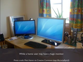 While a home user may have a huge monitor.

Photo credit: Matt Hamm via Creative Commons http://ﬂic.kr/p/EyrLG
 