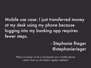 Mobile use case: I just transferred money
at my desk using my phone because
logging into my banking app requires
fewer steps.
                                    - Stephanie Rieger
                                     @stephanierieger
     Why is it easier to do a transaction on a mobile phone
          rather than on the bank’s regular website?
 