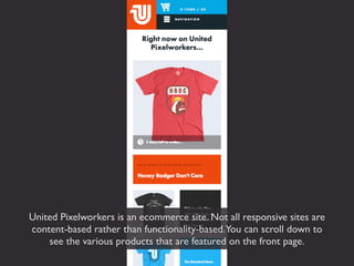 United Pixelworkers is an ecommerce site. Not all responsive sites are
content-based rather than functionality-based.You can scroll down to
    see the various products that are featured on the front page.
 